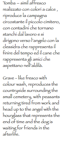 Tomba – simil affresco realizzato con colori a calce , riproduce la campagna circostante il piccolo cimitero, con contadini che tornano stanchi dal lavoro e si dirigono verso l’angelo con la clessidra che rappresenta il finire del tempo ed il cane che rappresenta gli amici che aspettano nell’aldilà. Grave - like fresco with colour wash, reproduces the countryside surrounding the small cemetery, with peasants returning tired from work and head up to the angel with the hourglass that represents the end of time and the dog is waiting for friends in the afterlife.