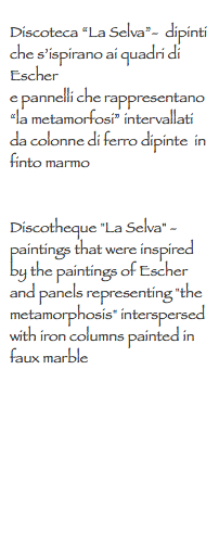 
Discoteca “La Selva”- dipinti che s’ispirano ai quadri di Escher e pannelli che rappresentano “la metamorfosi” intervallati da colonne di ferro dipinte in finto marmo Discotheque "La Selva" - paintings that were inspired by the paintings of Escher
and panels representing "the metamorphosis" interspersed with iron columns painted in faux marble