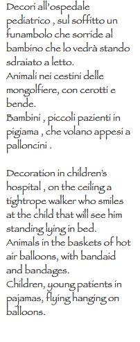 Decori all’ospedale pediatrico , sul soffitto un funambolo che sorride al bambino che lo vedrà stando sdraiato a letto. Animali nei cestini delle mongolfiere, con cerotti e bende.
Bambini , piccoli pazienti in pigiama , che volano appesi a palloncini . Decoration in children’s hospital , on the ceiling a tightrope walker who smiles at the child that will see him standing lying in bed. Animals in the baskets of hot air balloons, with bandaid and bandages. Children, young patients in pajamas, flying hanging on balloons.