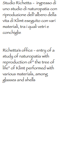 Studio Richetta - ingresso di uno studio di naturopatia con riproduzione dell’albero della vita di Klimt eseguito con vari materiali, tra i quali vetri e conchiglie Richetta’s office - entry of a study of naturopatia with reproduction of” the tree of life” of Klimt performed with various materials, among glasses and shells