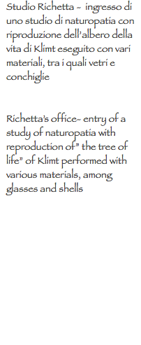 Studio Richetta - ingresso di uno studio di naturopatia con riproduzione dell’albero della vita di Klimt eseguito con vari materiali, tra i quali vetri e conchiglie Richetta’s office- entry of a study of naturopatia with reproduction of” the tree of life” of Klimt performed with various materials, among glasses and shells