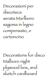 Decorazioni per discoteca
serata Marlboro
sagoma in legno compensato, e cartoncino Decorations for disco
Malboro night
plywood box, and sketch cardboard