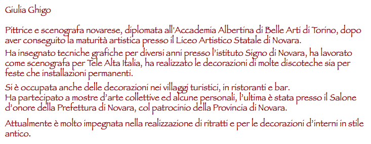 Giulia Ghigo Pittrice e scenografa novarese, diplomata all'Accademia Albertina di Belle Arti di Torino, dopo aver conseguito la maturità artistica presso il Liceo Artistico Statale di Novara. Ha insegnato tecniche grafiche per diversi anni presso l’istituto Signo di Novara, ha lavorato come scenografa per Tele Alta Italia, ha realizzato le decorazioni di molte discoteche sia per feste che installazioni permanenti. Si è occupata anche delle decorazioni nei villaggi turistici, in ristoranti e bar.
Ha partecipato a mostre d’arte collettive ed alcune personali, l’ultima è stata presso il Salone d’onore della Prefettura di Novara, col patrocinio della Provincia di Novara. Attualmente è molto impegnata nella realizzazione di ritratti e per le decorazioni d’interni in stile antico.