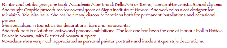 Painter and set designer, she took Accademia Albertina di Belle Arti of Torino, licence after artistic School diploma.
She taught Graphic procedures for several years at Signo institute of Novara. She worked as a set designer for television: Tele Alta Italia. She realized many discos decorations both for permanent installations and occasional parties.
She specialized in touristic sites decorations, bars and restaurants.
She took part in a lot of collective and personal exhibitions. The last one has been the one at Honour Hall in Natta's Palace in Novara, with District of Novara support.
Nowadays she’s very much appreciated as personal painter portraits and inside antique style decorations.