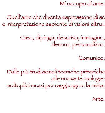 Mi occupo di arte. Quell'arte che diventa espressione di sè e interpretazione sapiente di visioni altrui. Creo, dipingo, descrivo, immagino, decoro, personalizzo. Comunico. Dalle più tradizionali tecniche pittoriche alle nuove tecnologie:
molteplici mezzi per raggiungere la meta. Arte. 